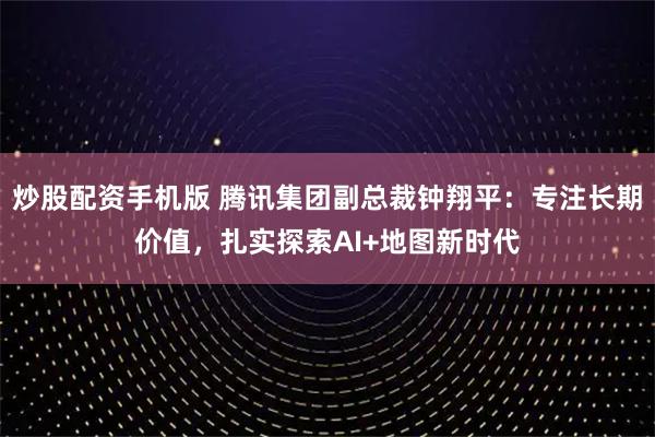 炒股配资手机版 腾讯集团副总裁钟翔平：专注长期价值，扎实探索AI+地图新时代
