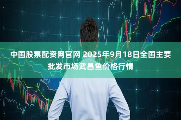 中国股票配资网官网 2025年9月18日全国主要批发市场武昌鱼价格行情
