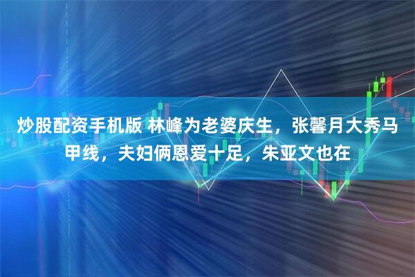 炒股配资手机版 林峰为老婆庆生，张馨月大秀马甲线，夫妇俩恩爱十足，朱亚文也在