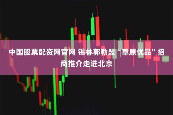 中国股票配资网官网 锡林郭勒盟“草原优品”招商推介走进北京