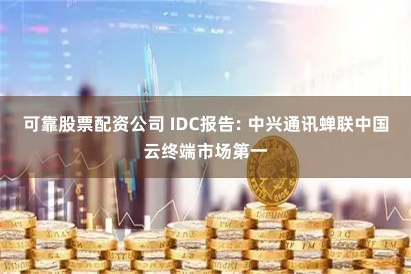 可靠股票配资公司 IDC报告: 中兴通讯蝉联中国云终端市场第一