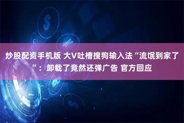 炒股配资手机版 大V吐槽搜狗输入法“流氓到家了”：卸载了竟然还弹广告 官方回应