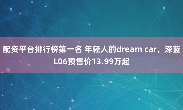 配资平台排行榜第一名 年轻人的dream car，深蓝L06预售价13.99万起