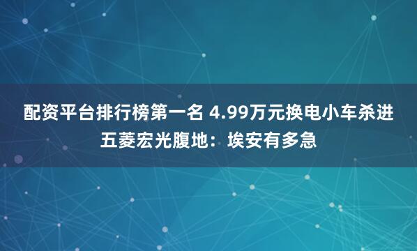 配资平台排行榜第一名 4.99万元换电小车杀进五菱宏光腹地：埃安有多急