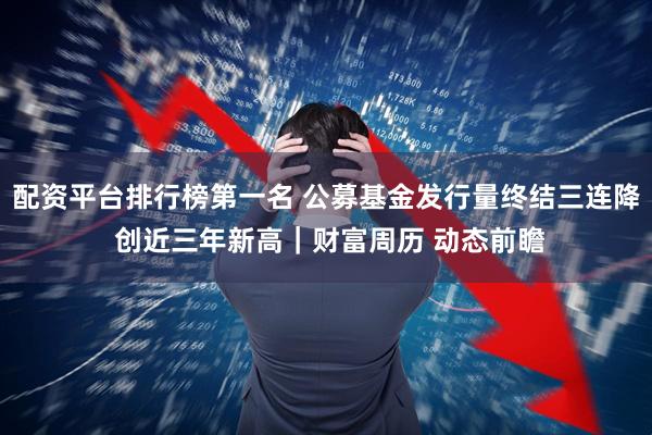 配资平台排行榜第一名 公募基金发行量终结三连降 创近三年新高｜财富周历 动态前瞻