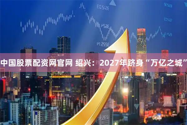中国股票配资网官网 绍兴：2027年跻身“万亿之城”