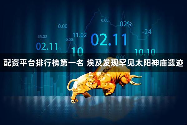 配资平台排行榜第一名 埃及发现罕见太阳神庙遗迹