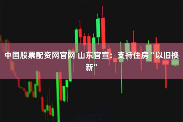 中国股票配资网官网 山东官宣：支持住房“以旧换新”