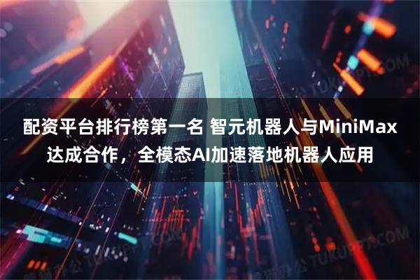 配资平台排行榜第一名 智元机器人与MiniMax达成合作，全模态AI加速落地机器人应用