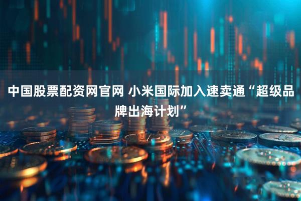 中国股票配资网官网 小米国际加入速卖通“超级品牌出海计划”