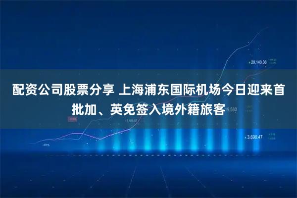 配资公司股票分享 上海浦东国际机场今日迎来首批加、英免签入境外籍旅客
