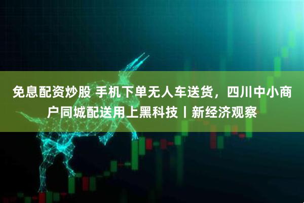 免息配资炒股 手机下单无人车送货，四川中小商户同城配送用上黑科技丨新经济观察