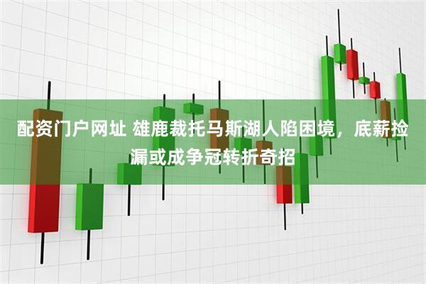 配资门户网址 雄鹿裁托马斯湖人陷困境，底薪捡漏或成争冠转折奇招