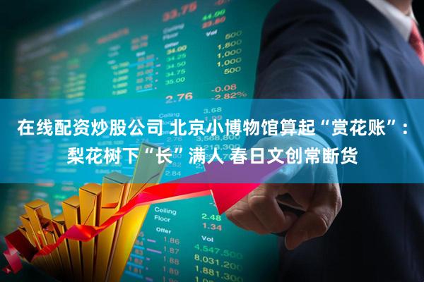 在线配资炒股公司 北京小博物馆算起“赏花账”：梨花树下“长”满人 春日文创常断货