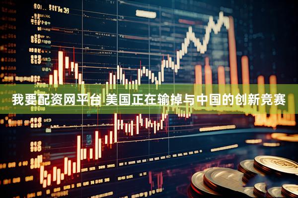 我要配资网平台 美国正在输掉与中国的创新竞赛
