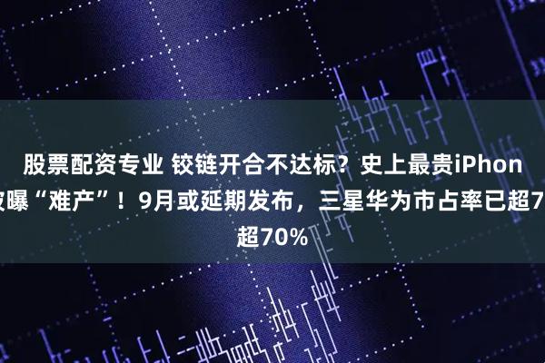 股票配资专业 铰链开合不达标？史上最贵iPhone被曝“难产”！9月或延期发布，三星华为市占率已超70%