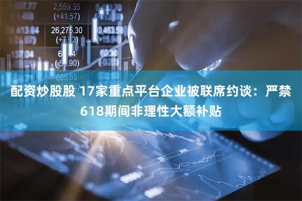 配资炒股股 17家重点平台企业被联席约谈：严禁618期间非理性大额补贴