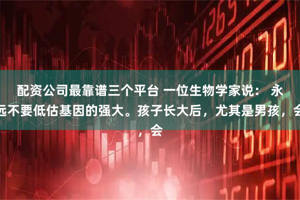 配资公司最靠谱三个平台 一位生物学家说： 永远不要低估基因的强大。孩子长大后，尤其是男孩，会