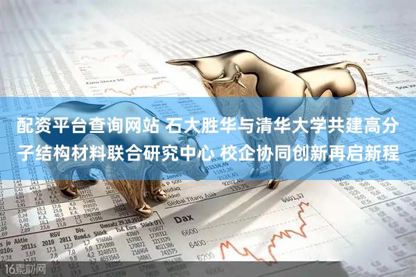 配资平台查询网站 石大胜华与清华大学共建高分子结构材料联合研究中心 校企协同创新再启新程